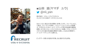 ■山田　雄(ヤマダ　ユウ)
　　@nii_yan
株式会社　リクルートライフスタイル
ネットビジネス本部データマネジメント2G
SIerにて主に組込み系の開発に従事したのち、フリーランスとし
て独立。フリーランスの間に、シミュレーションシステム...
