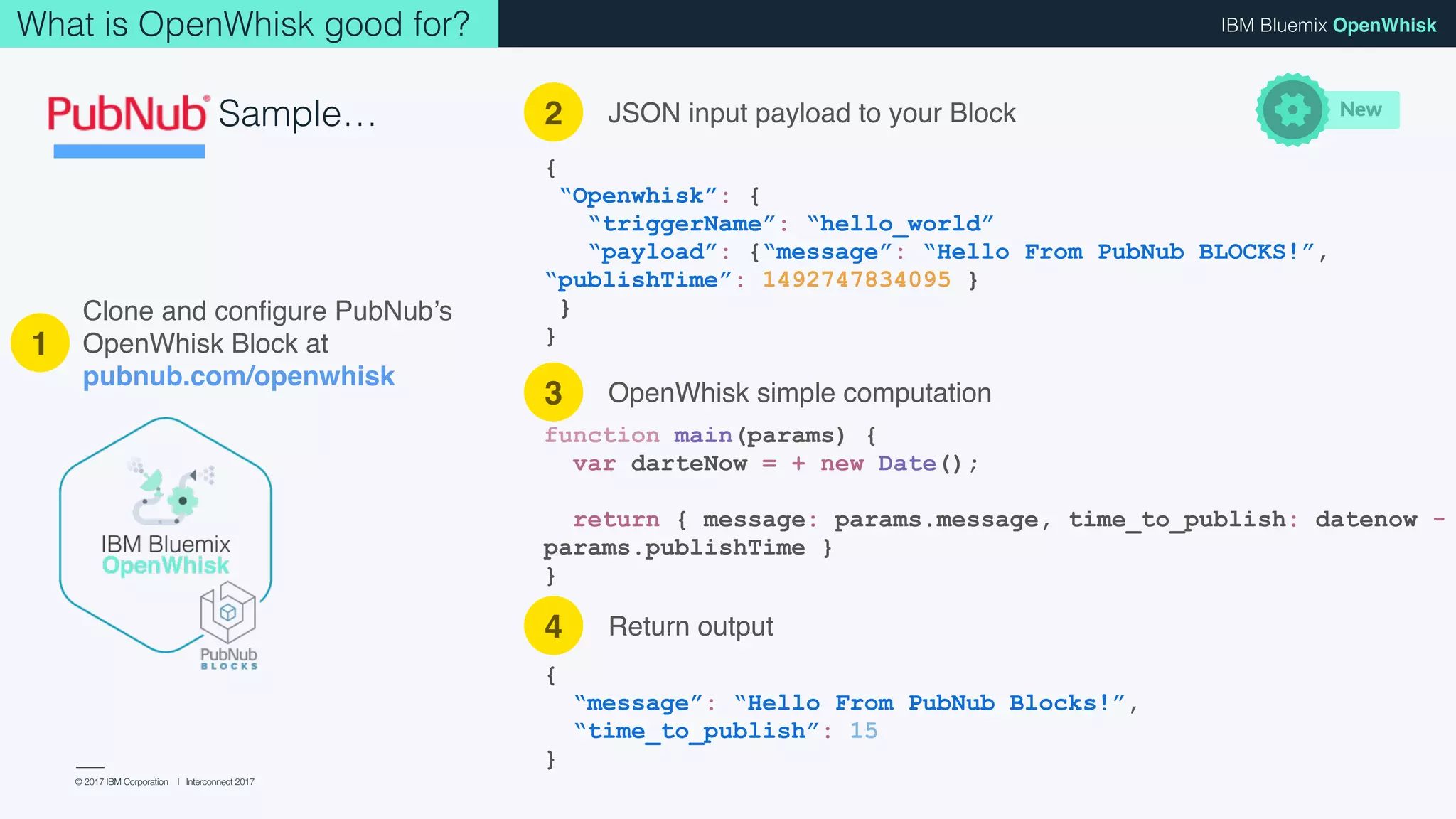 © 2017 IBM Corporation l Interconnect 2017
IBM Bluemix OpenWhiskWhat is OpenWhisk good for?
Sample…
Clone and conﬁgure PubNub’s
OpenWhisk Block at
pubnub.com/openwhisk
{
“Openwhisk”: {
“triggerName”: “hello_world”
“payload”: {“message”: “Hello From PubNub BLOCKS!”,
“publishTime”: 1492747834095 }
}
}
function main(params) {
var dateNow = + new Date();
return { message: params.message, time_to_publish: dateNow -
params.publishTime }
}
{
“message”: “Hello From PubNub Blocks!”,
“time_to_publish”: 15
}
1
2
3
4
JSON input payload to your Block
OpenWhisk simple computation
New
Return output
 