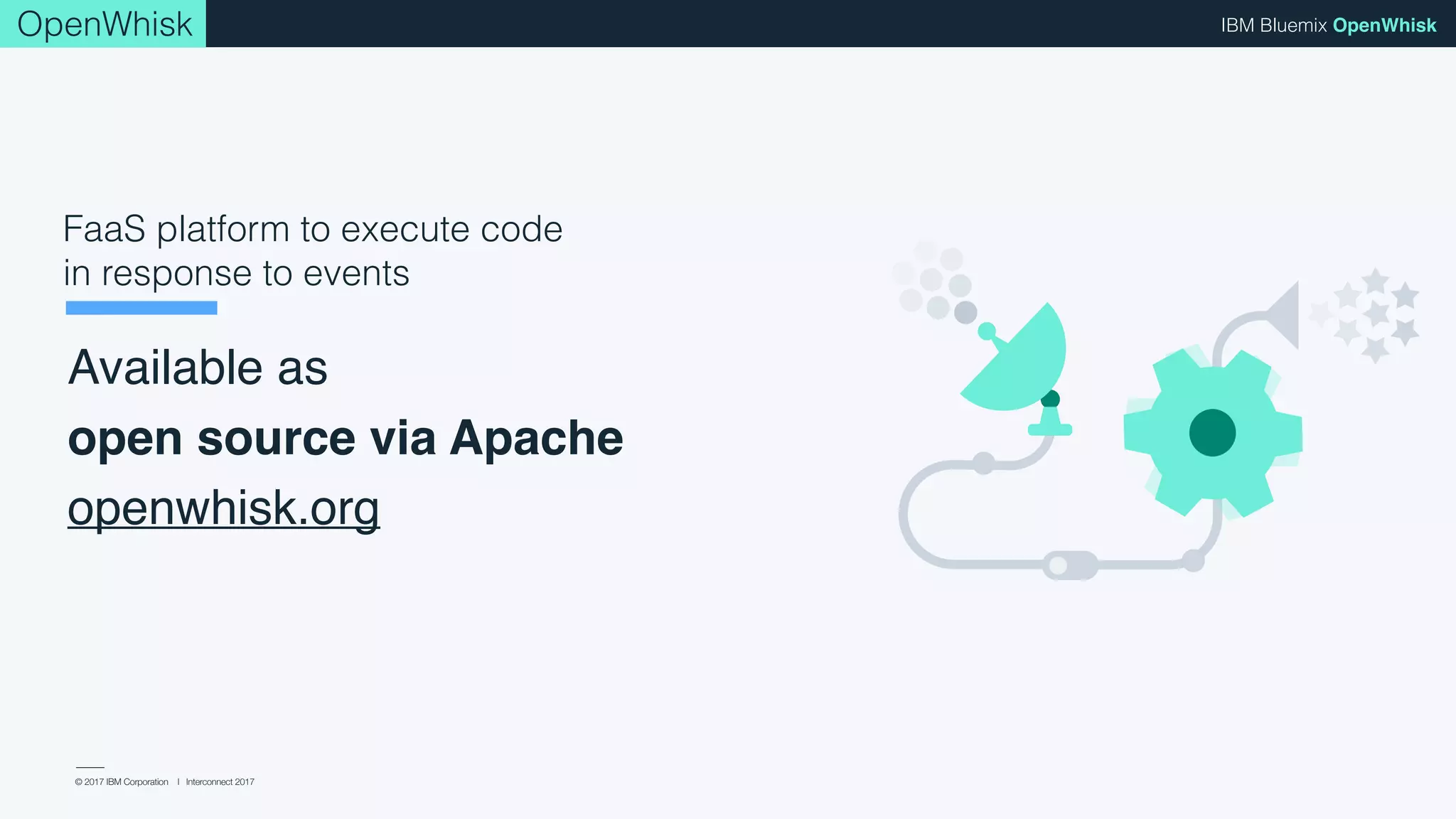 © 2017 IBM Corporation l Interconnect 2017
IBM Bluemix OpenWhisk
Available as 
open source via Apache
openwhisk.org
FaaS platform to execute code
in response to events
OpenWhisk
 