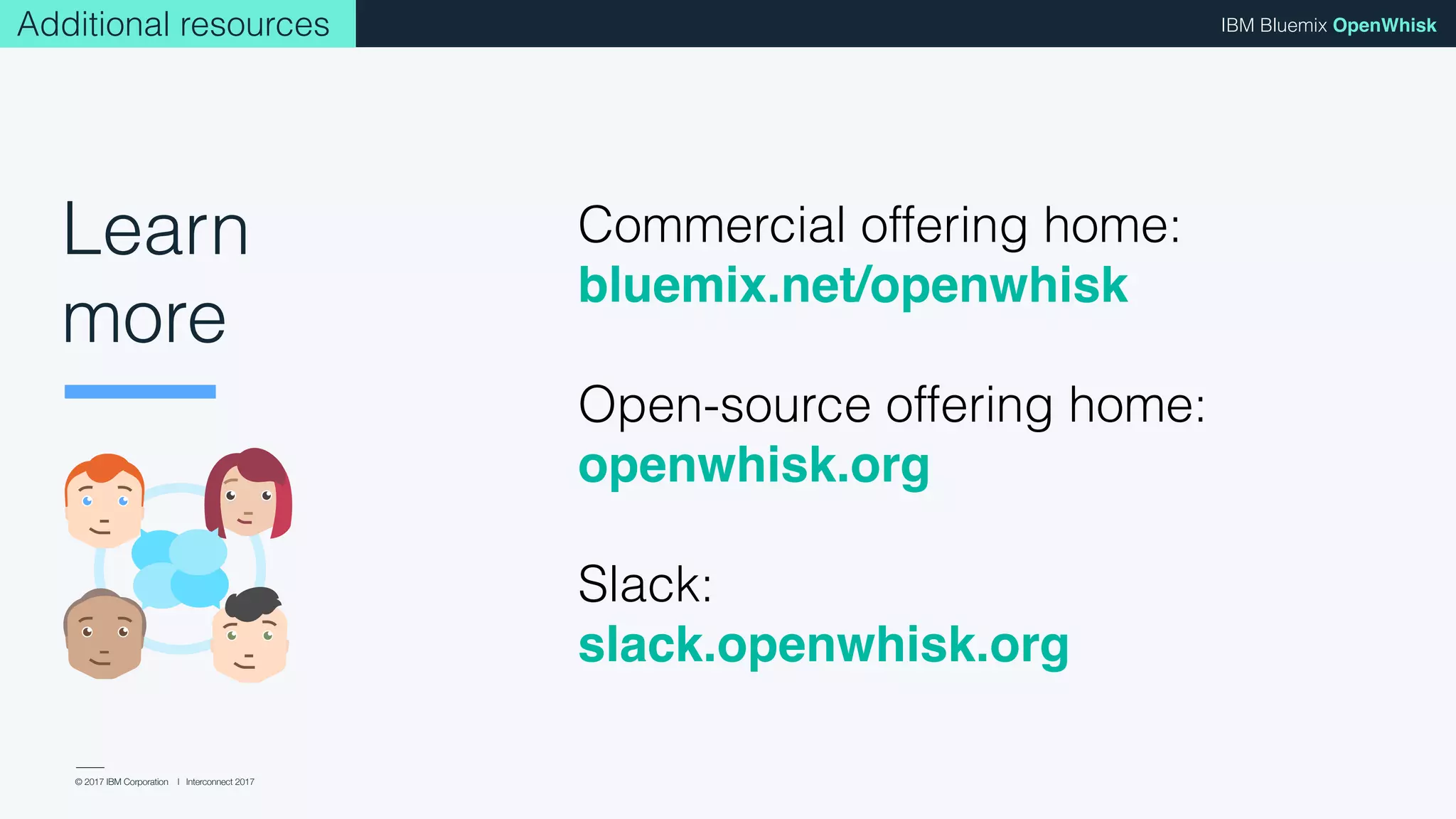 © 2017 IBM Corporation l Interconnect 2017
IBM Bluemix OpenWhisk
Commercial offering home:
bluemix.net/openwhisk
Open-source offering home:
openwhisk.org
Slack:
slack.openwhisk.org
Additional resources
Learn
more
 