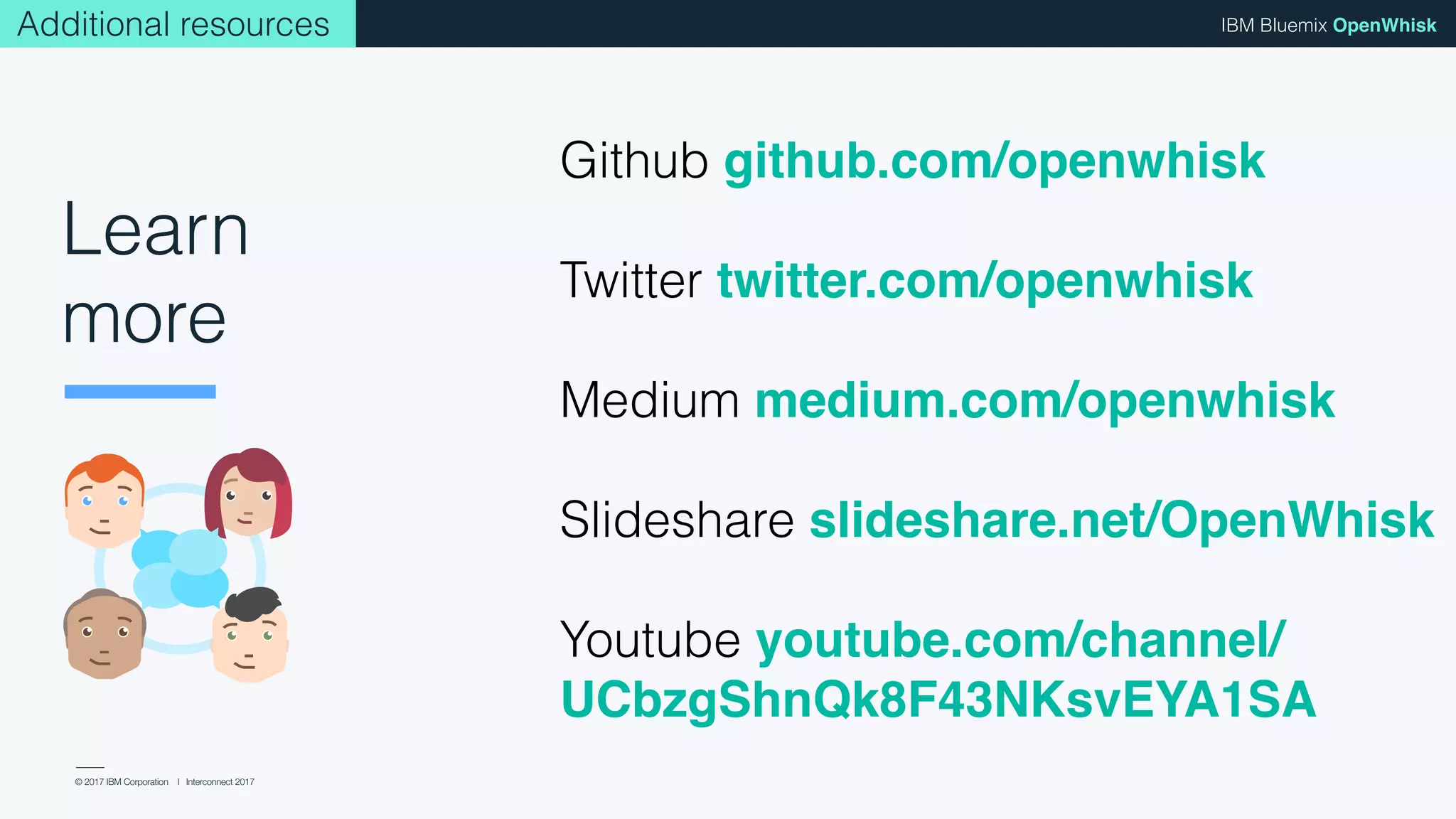 © 2017 IBM Corporation l Interconnect 2017
IBM Bluemix OpenWhisk
Github github.com/openwhisk
Twitter twitter.com/openwhisk
Medium medium.com/openwhisk
Slideshare slideshare.net/OpenWhisk
Youtube youtube.com/channel/
UCbzgShnQk8F43NKsvEYA1SA
Learn
more
Additional resources
 