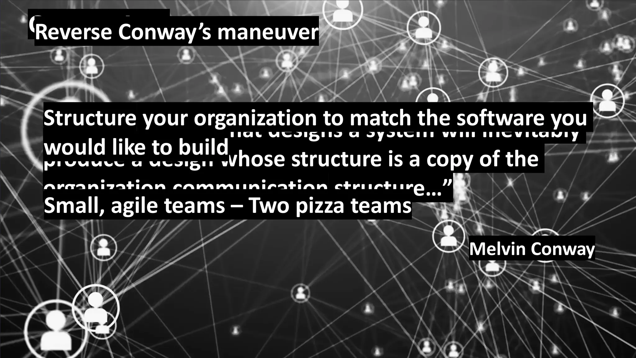 © 2020, Amazon Web Services, Inc. or its Affiliates.
Conway Law
”Any organization that designs a system will inevitably
produce a design whose structure is a copy of the
organization communication structure…”
Melvin Conway
Reverse Conway’s maneuver
Structure your organization to match the software you
would like to build
Small, agile teams – Two pizza teams
 