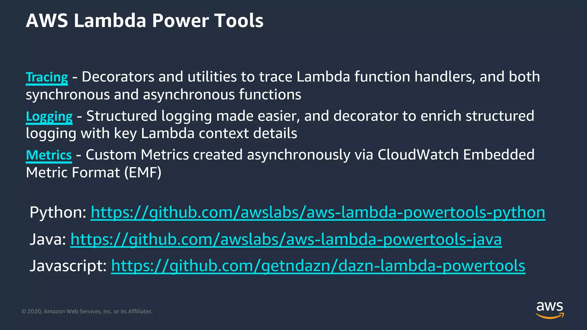 © 2020, Amazon Web Services, Inc. or its Affiliates.
AWS Lambda Power Tools
Tracing - Decorators and utilities to trace Lambda function handlers, and both
synchronous and asynchronous functions
Logging - Structured logging made easier, and decorator to enrich structured
logging with key Lambda context details
Metrics - Custom Metrics created asynchronously via CloudWatch Embedded
Metric Format (EMF)
https://github.com/awslabs/aws-lambda-powertools-python
https://github.com/awslabs/aws-lambda-powertools-java
https://github.com/getndazn/dazn-lambda-powertools
 