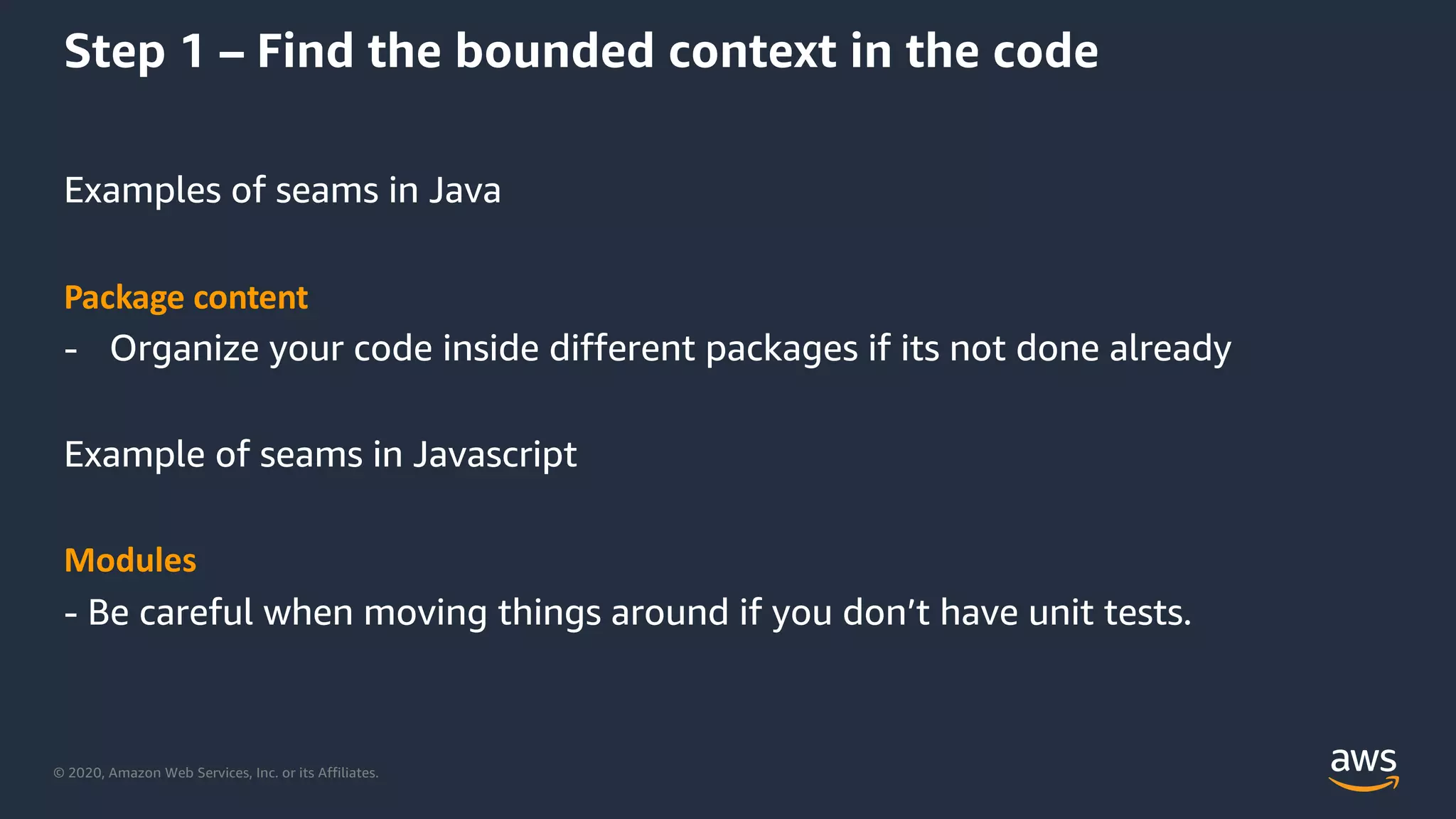 © 2020, Amazon Web Services, Inc. or its Affiliates.
Step 1 – Find the bounded context in the code
Examples of seams in Java
Package content
- Organize your code inside different packages if its not done already
Example of seams in Javascript
Modules
- Be careful when moving things around if you don’t have unit tests.
 