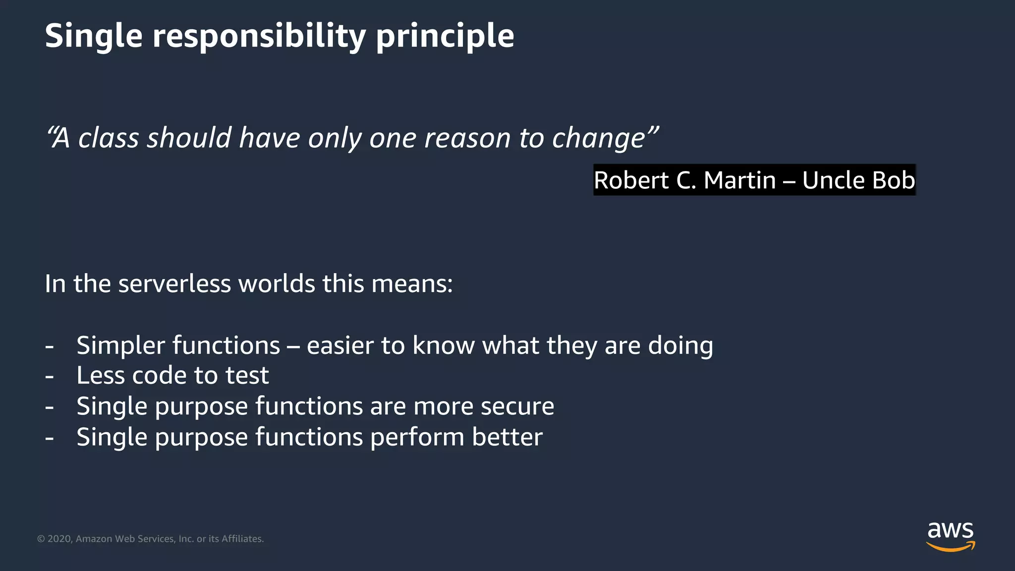 © 2020, Amazon Web Services, Inc. or its Affiliates.
Single responsibility principle
“A class should have only one reason to change”
Robert C. Martin – Uncle Bob
In the serverless worlds this means:
- Simpler functions – easier to know what they are doing
- Less code to test
- Single purpose functions are more secure
- Single purpose functions perform better
 