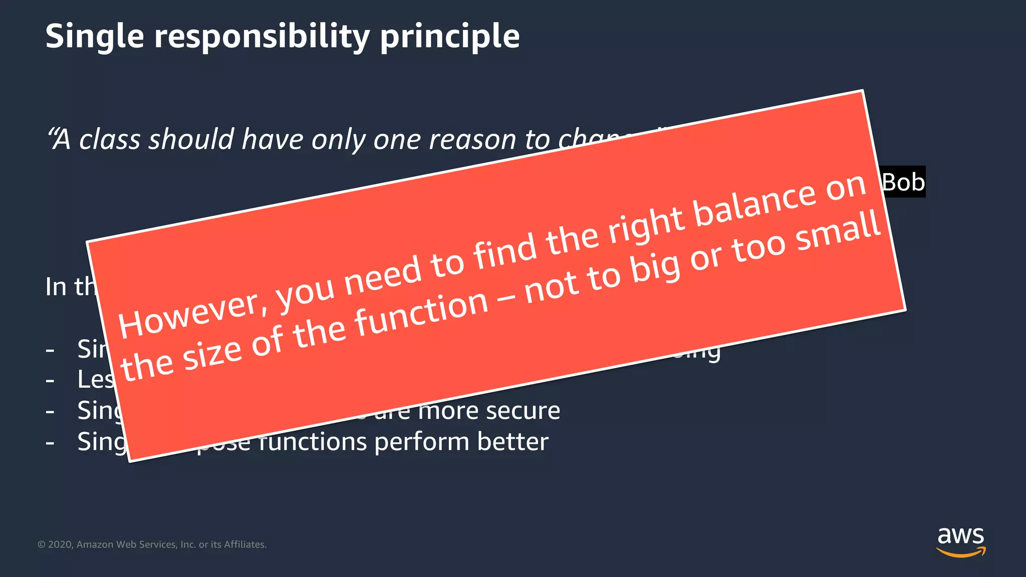 © 2020, Amazon Web Services, Inc. or its Affiliates.
Single responsibility principle
“A class should have only one reason to change”
Robert C. Martin – Uncle Bob
In the serverless worlds this means:
- Simpler functions – easier to know what they are doing
- Less code to test
- Single purpose functions are more secure
- Single purpose functions perform better
However, you need to find the right balance on
the size of the function – not to big or too small
 