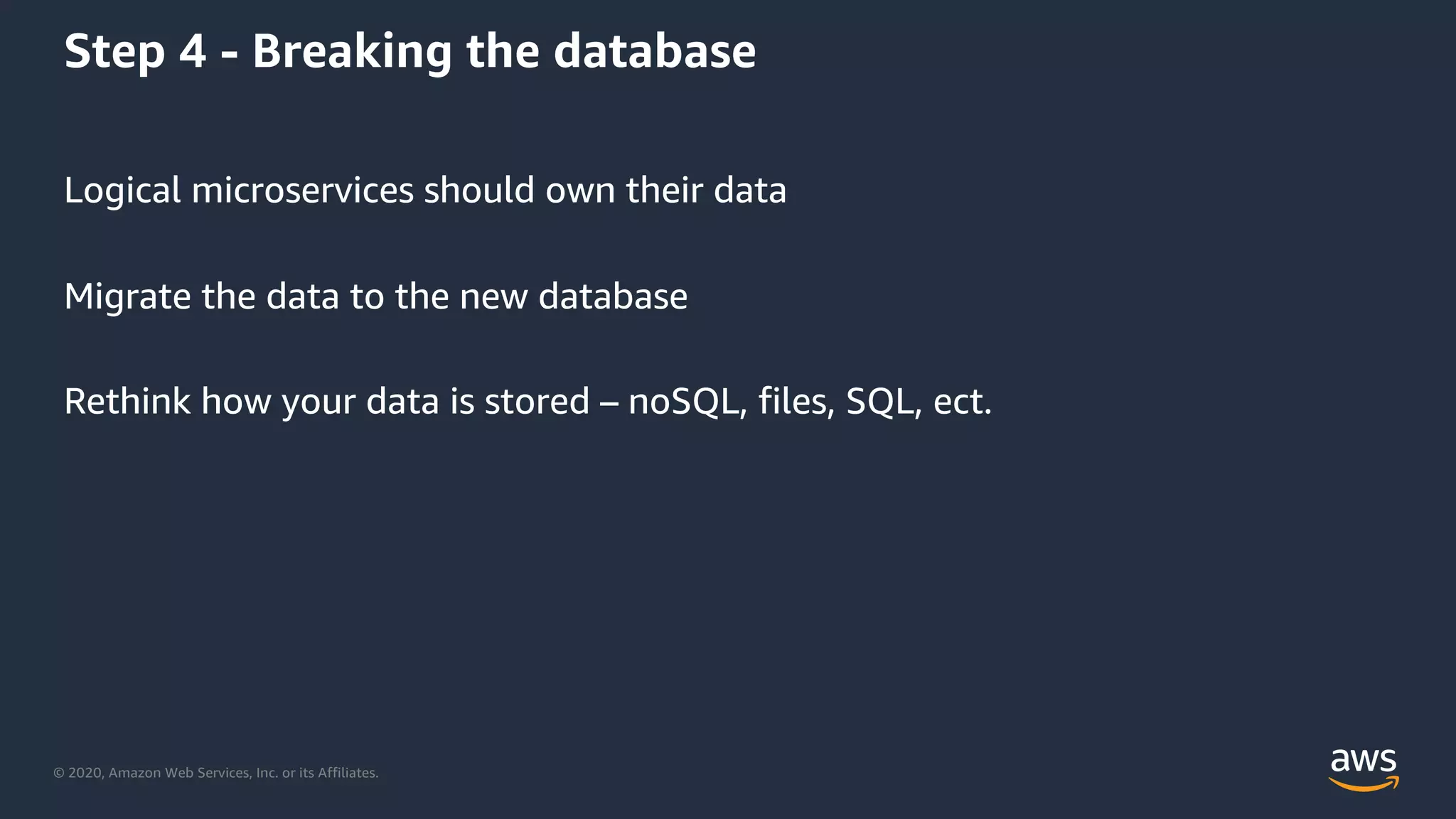 © 2020, Amazon Web Services, Inc. or its Affiliates.
Step 4 - Breaking the database
Logical microservices should own their data
Migrate the data to the new database
Rethink how your data is stored – noSQL, files, SQL, ect.
 