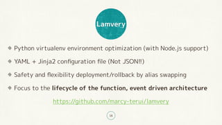 Lamvery
18
Python virtualenv environment optimization (with Node.js support)
YAML + Jinja2 conﬁguration ﬁle (Not JSON!!)
Safety and ﬂexibility deployment/rollback by alias swapping
Focus to the lifecycle of the function, event driven architecture
https://github.com/marcy-terui/lamvery
 