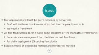 Issues
28
Our applications will not be micro-services by serverless
FaaS will invite us to micro-services, but too complex to use as is
We need a framework
All the frameworks doesn’t solve some problems of the monolithic frameworks
Dependencies management for the libraries and functions
Partially deployment (Grouping functions)
Establishment of debugging method and monitoring method
 