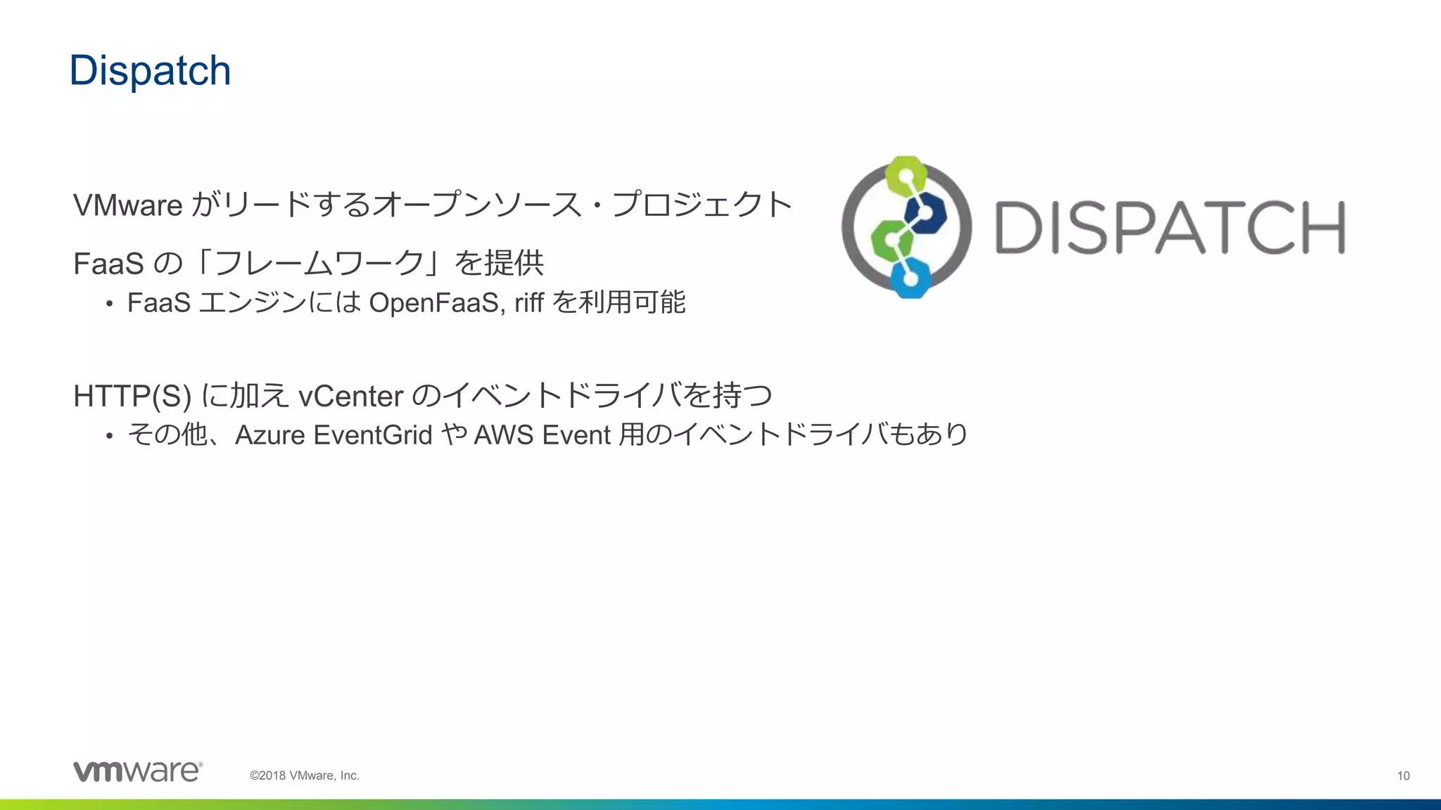 10©2018 VMware, Inc.
VMware がリードするオープンソース・プロジェクト
FaaS の「フレームワーク」を提供
• FaaS エンジンには OpenFaaS, riff を利用可能
HTTP(S) に加え vCenter のイベントドライバを持つ
• その他、Azure EventGrid や AWS Event 用のイベントドライバもあり
Dispatch
 