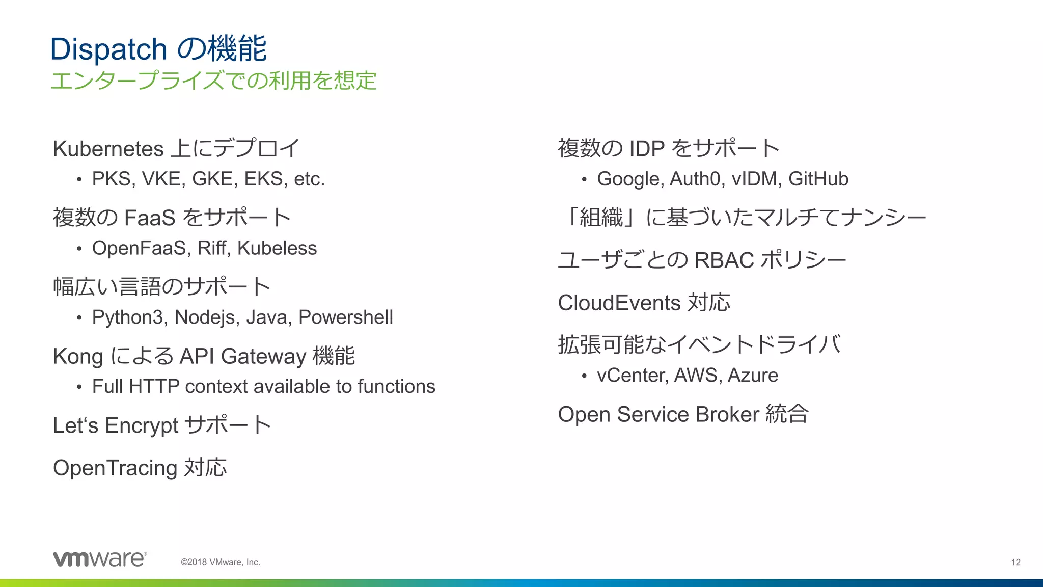 12©2018 VMware, Inc.
Kubernetes 上にデプロイ
• PKS, VKE, GKE, EKS, etc.
複数の FaaS をサポート
• OpenFaaS, Riff, Kubeless
幅広い言語のサポート
• Python3, Nodejs, Java, Powershell
Kong による API Gateway 機能
• Full HTTP context available to functions
Let‘s Encrypt サポート
OpenTracing 対応
Dispatch の機能
エンタープライズでの利用を想定
複数の IDP をサポート
• Google, Auth0, vIDM, GitHub
「組織」に基づいたマルチてナンシー
ユーザごとの RBAC ポリシー
CloudEvents 対応
拡張可能なイベントドライバ
• vCenter, AWS, Azure
Open Service Broker 統合
 
