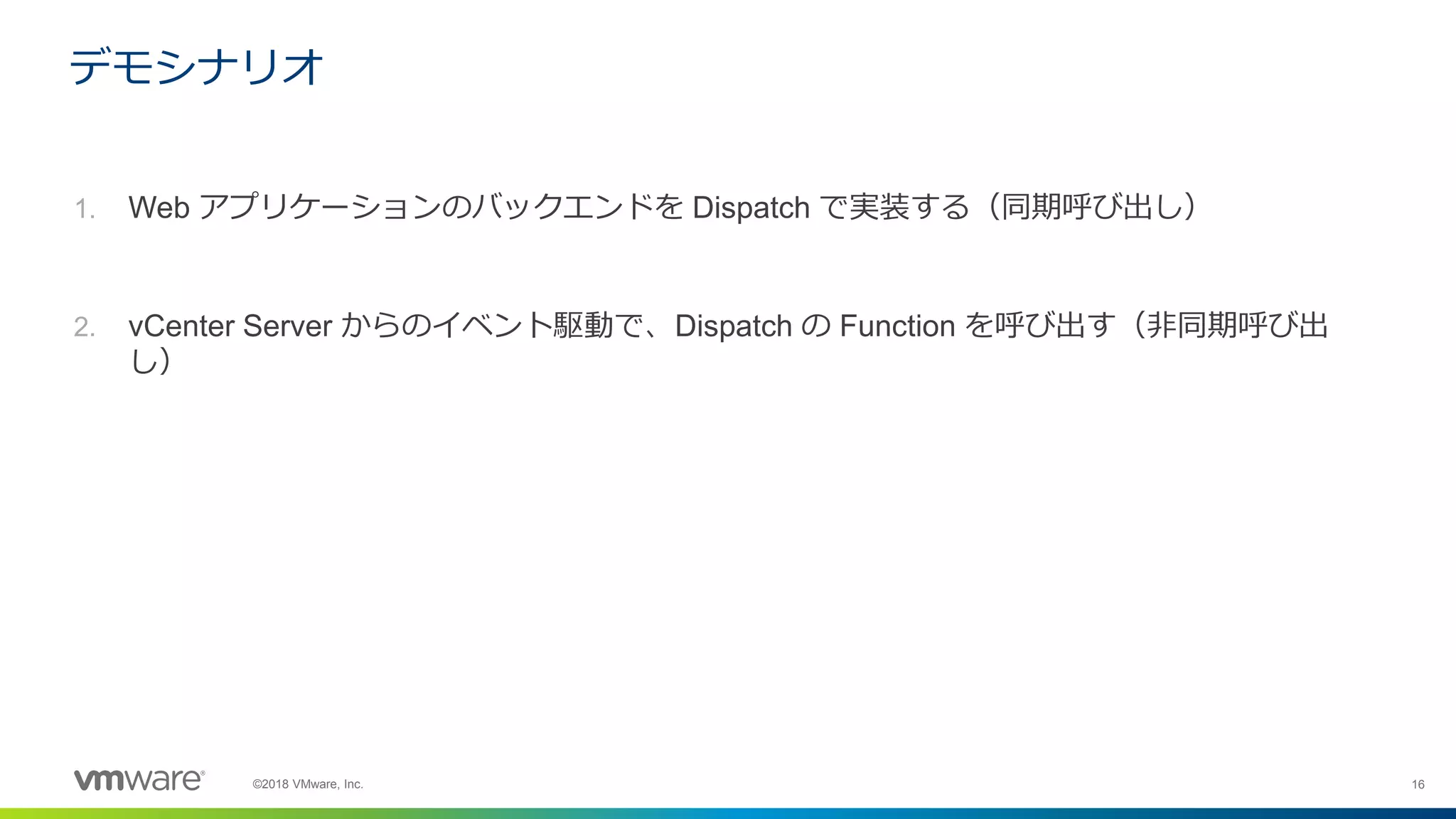 16©2018 VMware, Inc.
1. Web アプリケーションのバックエンドを Dispatch で実装する（同期呼び出し）
2. vCenter Server からのイベント駆動で、Dispatch の Function を呼び出す（非同期呼び出
し）
デモシナリオ
 