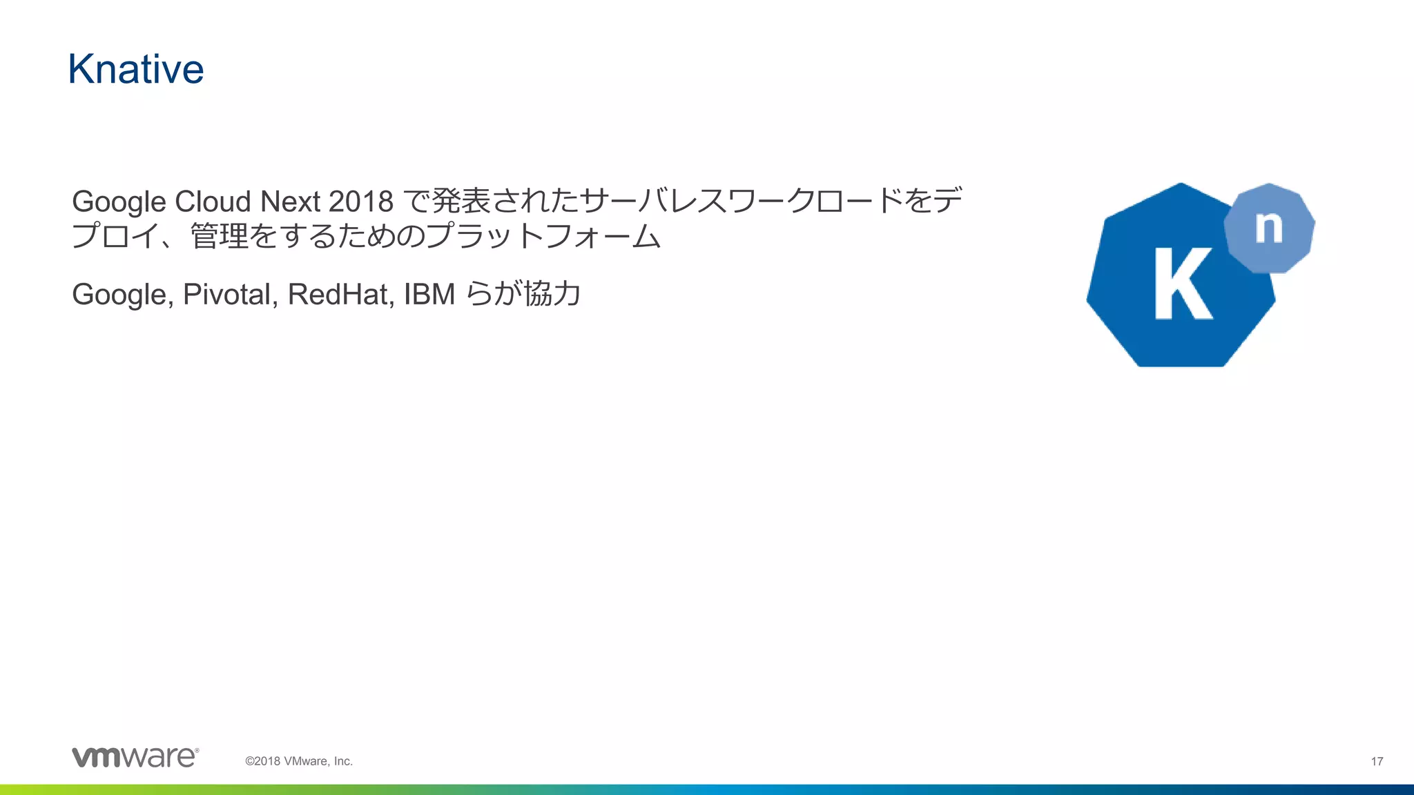 17©2018 VMware, Inc.
Google Cloud Next 2018 で発表されたサーバレスワークロードをデ
プロイ、管理をするためのプラットフォーム
Google, Pivotal, RedHat, IBM らが協力
Knative
 