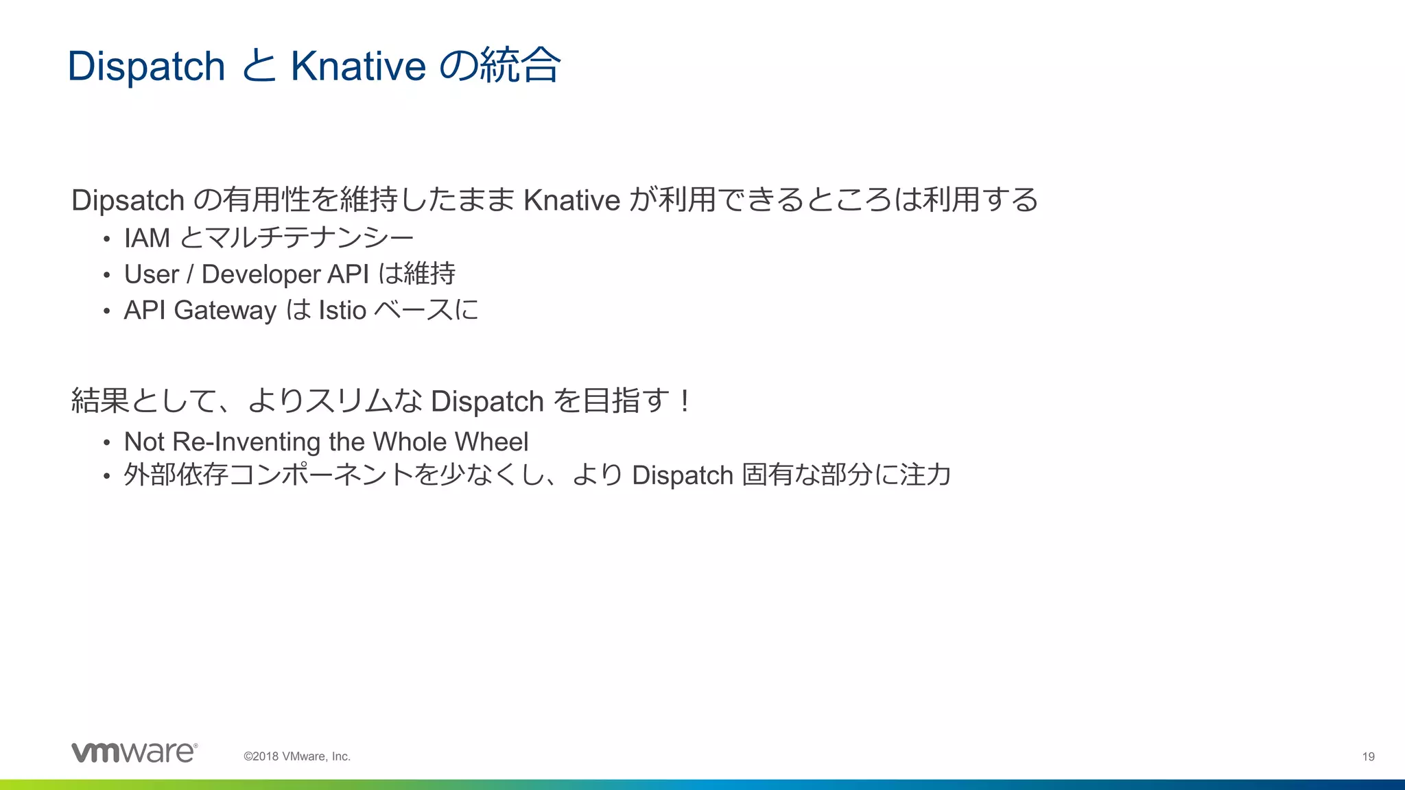 19©2018 VMware, Inc.
Dipsatch の有用性を維持したまま Knative が利用できるところは利用する
• IAM とマルチテナンシー
• User / Developer API は維持
• API Gateway は Istio ベースに
結果として、よりスリムな Dispatch を目指す！
• Not Re-Inventing the Whole Wheel
• 外部依存コンポーネントを少なくし、より Dispatch 固有な部分に注力
Dispatch と Knative の統合
 
