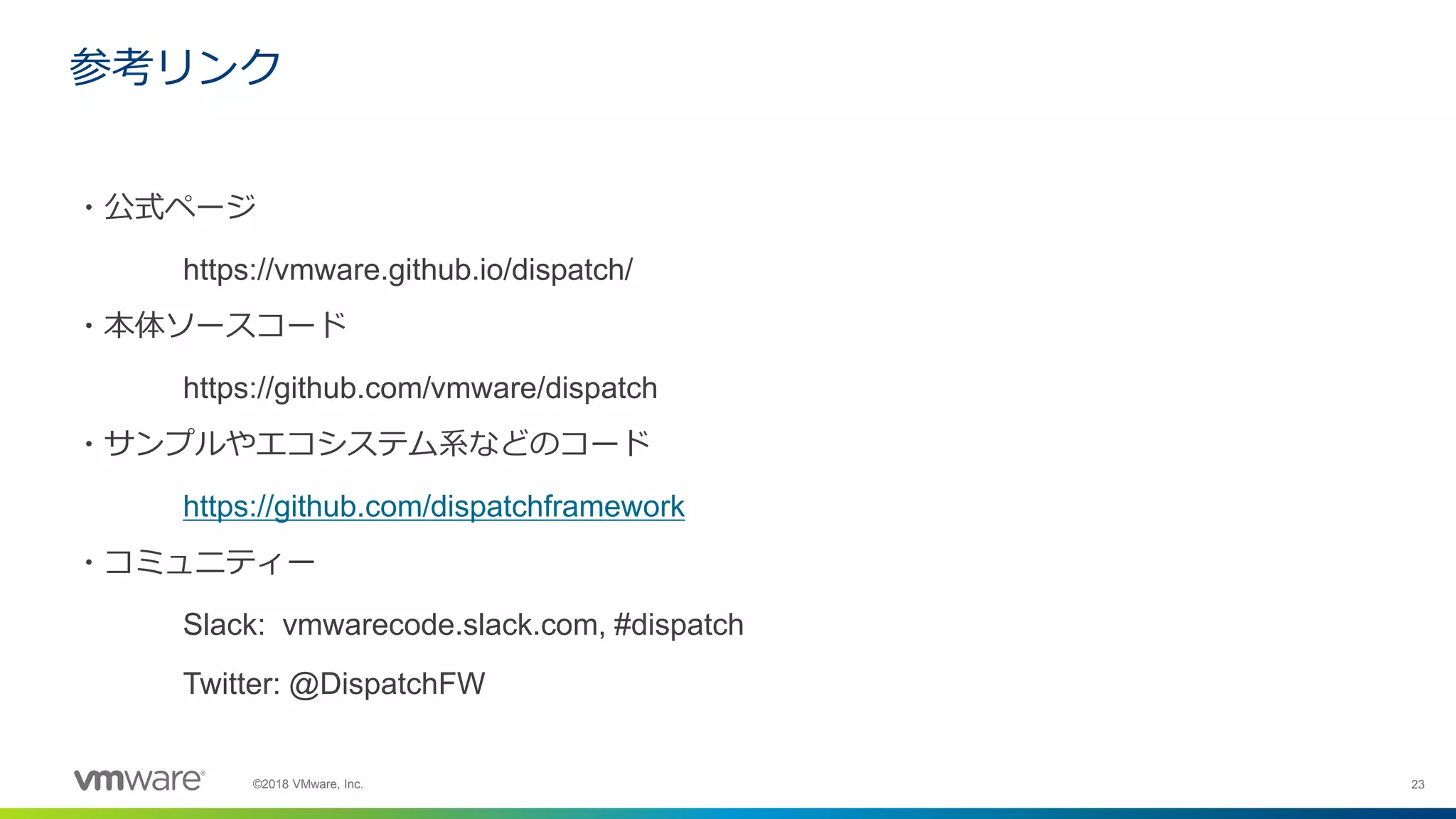 23©2018 VMware, Inc.
・公式ページ
https://vmware.github.io/dispatch/
・本体ソースコード
https://github.com/vmware/dispatch
・サンプルやエコシステム系などのコード
https://github.com/dispatchframework
・コミュニティー
Slack: vmwarecode.slack.com, #dispatch
Twitter: @DispatchFW
参考リンク
 
