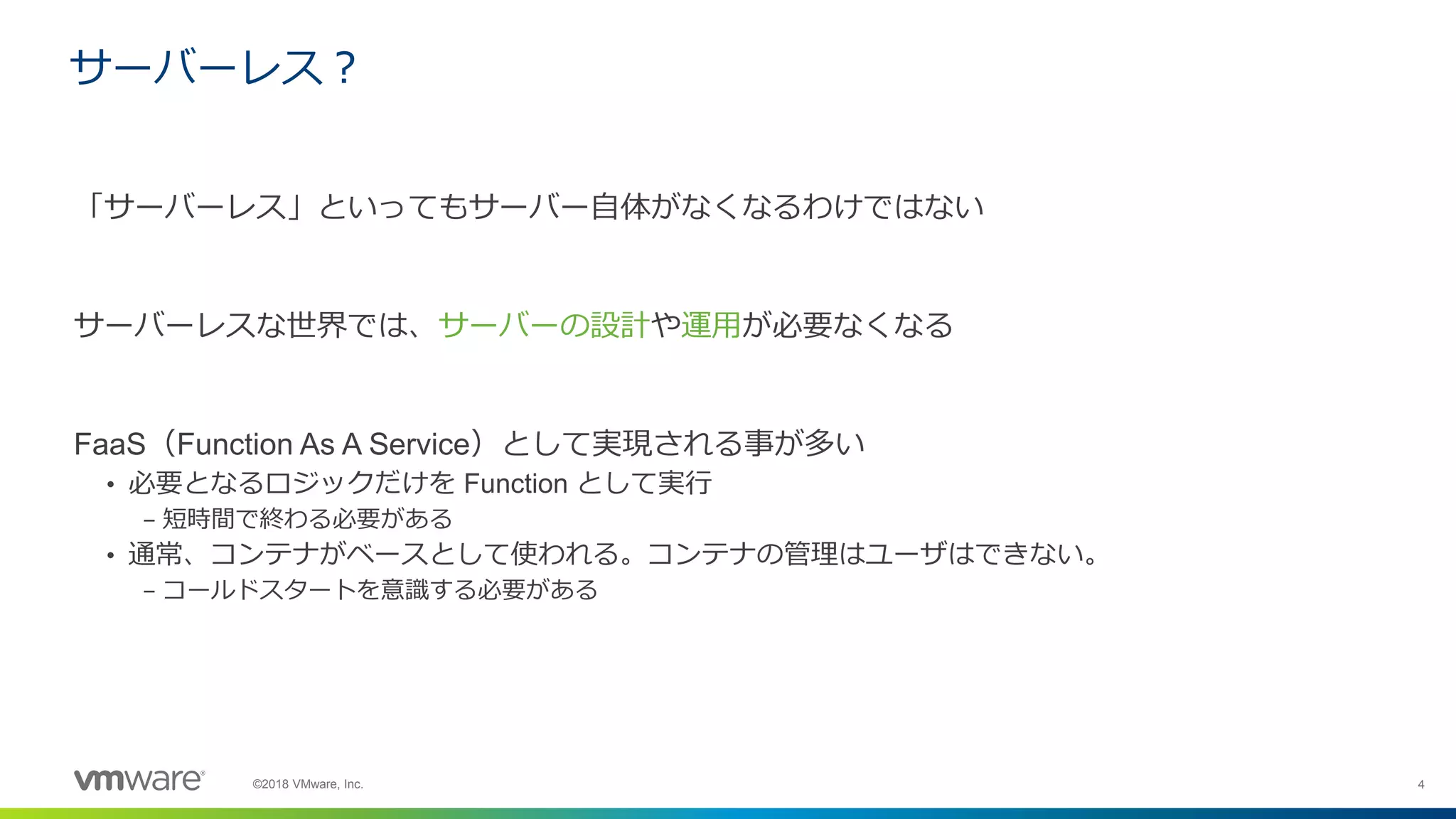 4©2018 VMware, Inc.
サーバーレス？
「サーバーレス」といってもサーバー自体がなくなるわけではない
サーバーレスな世界では、サーバーの設計や運用が必要なくなる
FaaS（Function As A Service）として実現される事が多い
• 必要となるロジックだけを Function として実行
– 短時間で終わる必要がある
• 通常、コンテナがベースとして使われる。コンテナの管理はユーザはできない。
– コールドスタートを意識する必要がある
 