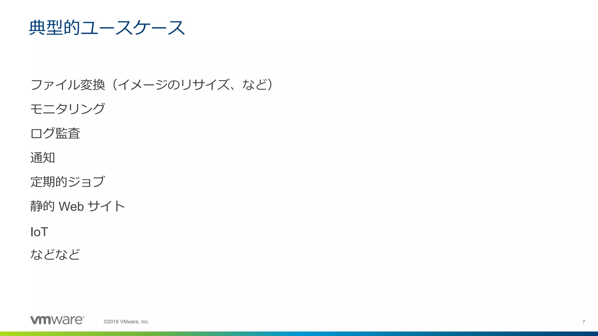 7©2018 VMware, Inc.
ファイル変換（イメージのリサイズ、など）
モニタリング
ログ監査
通知
定期的ジョブ
静的 Web サイト
IoT
などなど
典型的ユースケース
 