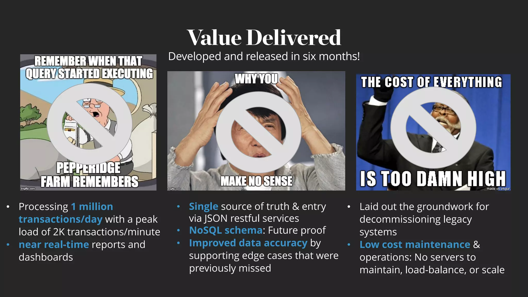 Value Delivered
• Processing 1 million
transactions/day with a peak
load of 2K transactions/minute
• near real-time reports and
dashboards
• Laid out the groundwork for
decommissioning legacy
systems
• Low cost maintenance &
operations: No servers to
maintain, load-balance, or scale
• Single source of truth & entry
via JSON restful services
• NoSQL schema: Future proof
• Improved data accuracy by
supporting edge cases that were
previously missed
Developed and released in six months!
 