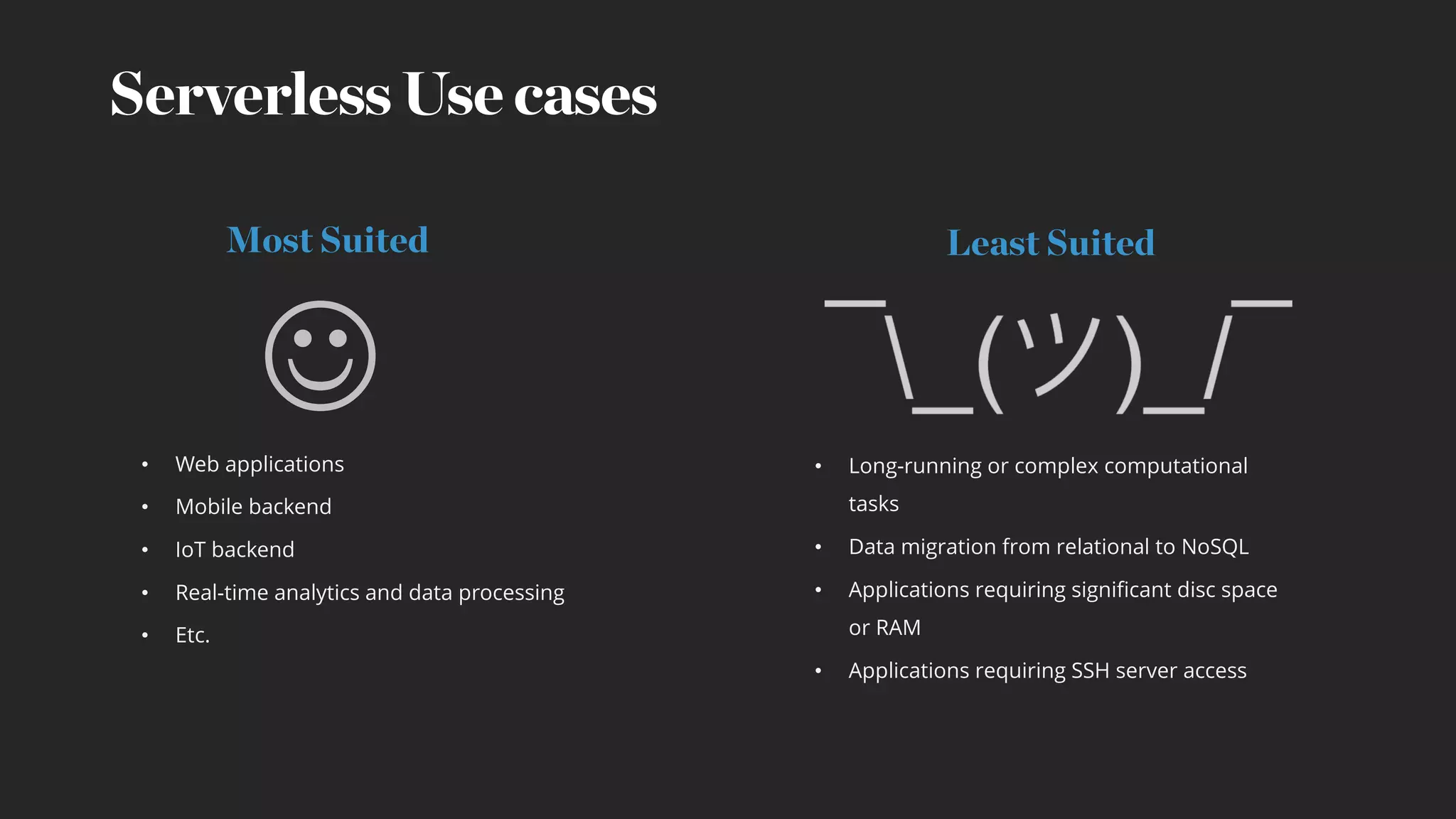 Serverless Use cases
• Long-running or complex computational
tasks
• Data migration from relational to NoSQL
• Applications requiring significant disc space
or RAM
• Applications requiring SSH server access
• Web applications
• Mobile backend
• IoT backend
• Real-time analytics and data processing
• Etc.
Most Suited Least Suited
J
 