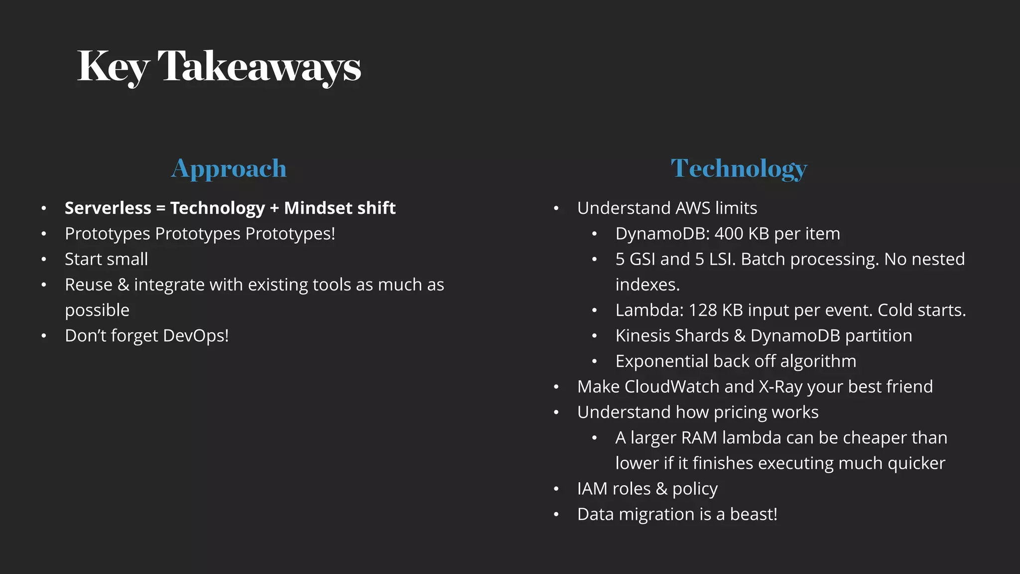 Key Takeaways
• Serverless = Technology + Mindset shift
• Prototypes Prototypes Prototypes!
• Start small
• Reuse & integrate with existing tools as much as
possible
• Don’t forget DevOps!
• Understand AWS limits
• DynamoDB: 400 KB per item
• 5 GSI and 5 LSI. Batch processing. No nested
indexes.
• Lambda: 128 KB input per event. Cold starts.
• Kinesis Shards & DynamoDB partition
• Exponential back off algorithm
• Make CloudWatch and X-Ray your best friend
• Understand how pricing works
• A larger RAM lambda can be cheaper than
lower if it finishes executing much quicker
• IAM roles & policy
• Data migration is a beast!
Approach Technology
 