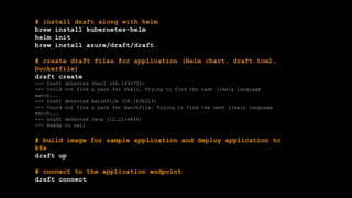 # install draft along with helm
brew install kubernetes-helm
helm init
brew install azure/draft/draft
# create draft files for application (Helm chart, draft.toml,
Dockerfile)
draft create
--> Draft detected Shell (46.149372%)
--> Could not find a pack for Shell. Trying to find the next likely language
match...
--> Draft detected Batchfile (28.163621%)
--> Could not find a pack for Batchfile. Trying to find the next likely language
match...
--> Draft detected Java (12.213444%)
--> Ready to sail
# build image for sample application and deploy application to
k8s
draft up
# connect to the application endpoint
draft connect
 