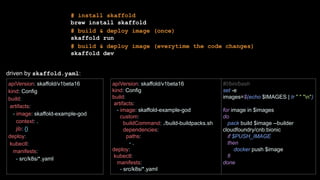 # install skaffold
brew install skaffold
# build & deploy image (once)
skaffold run
# build & deploy image (everytime the code changes)
skaffold dev
apiVersion: skaffold/v1beta16
kind: Config
build:
artifacts:
- image: skaffold-example-god
context: .
jib: {}
deploy:
kubectl:
manifests:
- src/k8s/*.yaml
apiVersion: skaffold/v1beta16
kind: Config
build:
artifacts:
- image: skaffold-example-god
custom:
buildCommand: ./build-buildpacks.sh
dependencies:
paths:
- .
deploy:
kubectl:
manifests:
- src/k8s/*.yaml
#!/bin/bash
set -e
images=$(echo $IMAGES | tr " " "n")
for image in $images
do
pack build $image --builder
cloudfoundry/cnb:bionic
if $PUSH_IMAGE
then
docker push $image
fi
done
driven by skaffold.yaml:
 