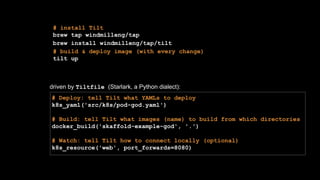 # install Tilt
brew tap windmilleng/tap
brew install windmilleng/tap/tilt
# build & deploy image (with every change)
tilt up
# Deploy: tell Tilt what YAMLs to deploy
k8s_yaml('src/k8s/pod-god.yaml')
# Build: tell Tilt what images (name) to build from which directories
docker_build('skaffold-example-god', '.')
# Watch: tell Tilt how to connect locally (optional)
k8s_resource('web', port_forwards=8080)
driven by Tiltfile (Starlark, a Python dialect):
 