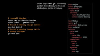 # install Garden
brew tap garden-io/garden
brew install garden-cli
# build & deploy image (once)
garden build
# build & deploy image (with
# every change)
garden dev
kind: Project
name: god-project
environments:
- name: local
providers:
- name: local-kubernetes
context: docker-desktop
---
kind: Module
name: god
description: God service
type: container
services:
- name: god
ports:
- name: http
containerPort: 8080
healthCheck:
httpGet:
path: /
port: http
ingresses:
- path: /
port: http
driven by garden.yml containing
garden-defined resource types as
abstractions for k8s primitives:
 