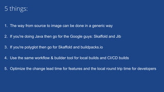 1. The way from source to image can be done in a generic way
2. If you're doing Java then go for the Google guys: Skaffold and Jib
3. If you're polyglot then go for Skaffold and buildpacks.io
4. Use the same workflow & builder tool for local builds and CI/CD builds
5. Optimize the change lead time for features and the local round trip time for developers
5 things:
 