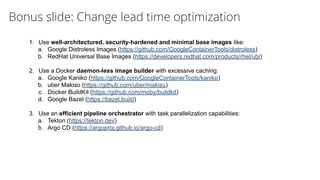 Bonus slide: Change lead time optimization
1. Use well-architectured, security-hardened and minimal base images like:
a. Google Distroless Images (https://github.com/GoogleContainerTools/distroless)
b. RedHat Universal Base Images (https://developers.redhat.com/products/rhel/ubi)
2. Use a Docker daemon-less image builder with excessive caching:
a. Google Kaniko (https://github.com/GoogleContainerTools/kaniko)
b. uber Makiso (https://github.com/uber/makisu)
c. Docker BuildKit (https://github.com/moby/buildkit)
d. Google Bazel (https://bazel.build)
3. Use an efficient pipeline orchestrator with task parallelization capabilities:
a. Tekton (https://tekton.dev)
b. Argo CD (https://argoproj.github.io/argo-cd)
 