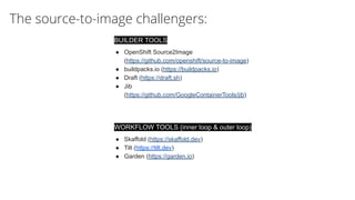 The source-to-image challengers:
WORKFLOW TOOLS (inner loop & outer loop)
● Skaffold (https://skaffold.dev)
● Tilt (https://tilt.dev)
● Garden (https://garden.io)
BUILDER TOOLS
● OpenShift Source2Image
(https://github.com/openshift/source-to-image)
● buildpacks.io (https://buildpacks.io)
● Draft (https://draft.sh)
● Jib
(https://github.com/GoogleContainerTools/jib)
 