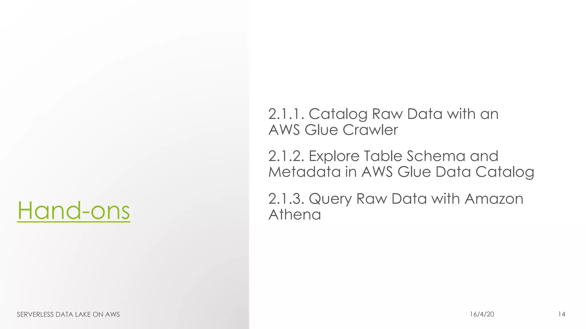 Hand-ons
2.1.1. Catalog Raw Data with an
AWS Glue Crawler
2.1.2. Explore Table Schema and
Metadata in AWS Glue Data Catalog
2.1.3. Query Raw Data with Amazon
Athena
SERVERLESS DATA LAKE ON AWS 16/4/20 14
 
