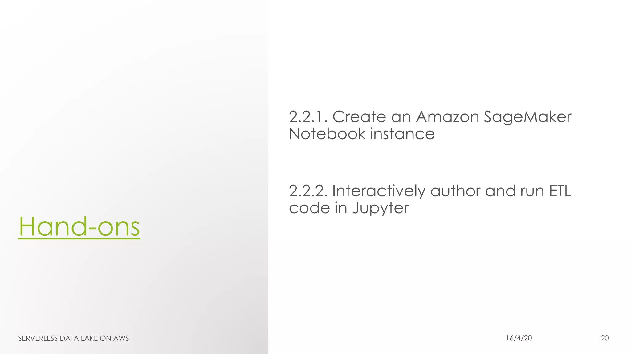 Hand-ons
2.2.1. Create an Amazon SageMaker
Notebook instance
2.2.2. Interactively author and run ETL
code in Jupyter
SERVERLESS DATA LAKE ON AWS 16/4/20 20
 