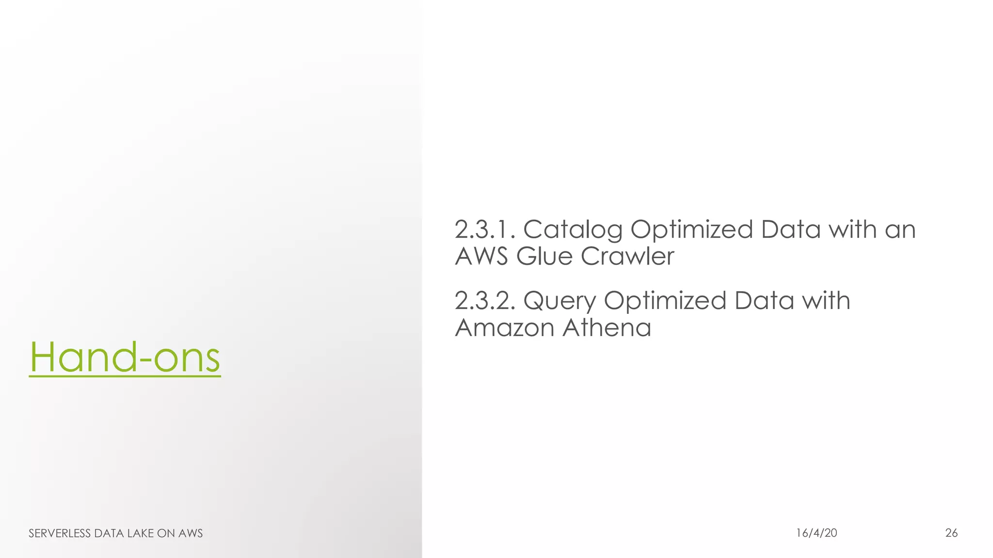 Hand-ons
2.3.1. Catalog Optimized Data with an
AWS Glue Crawler
2.3.2. Query Optimized Data with
Amazon Athena
SERVERLESS DATA LAKE ON AWS 16/4/20 26
 