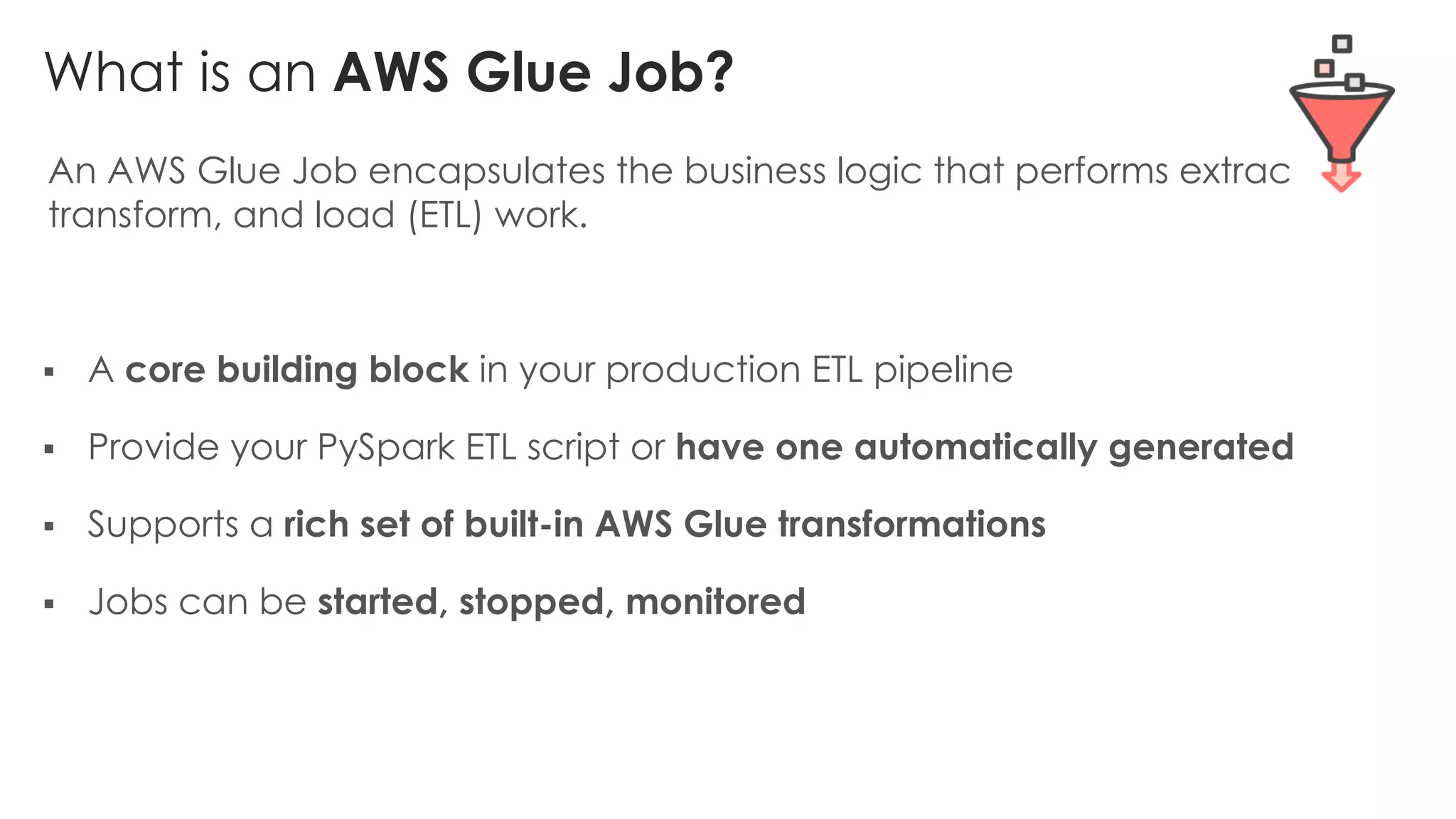What is an AWS Glue Job?
An AWS Glue Job encapsulates the business logic that performs extract,
transform, and load (ETL) work.
§ A core building block in your production ETL pipeline
§ Provide your PySpark ETL script or have one automatically generated
§ Supports a rich set of built-in AWS Glue transformations
§ Jobs can be started, stopped, monitored
 