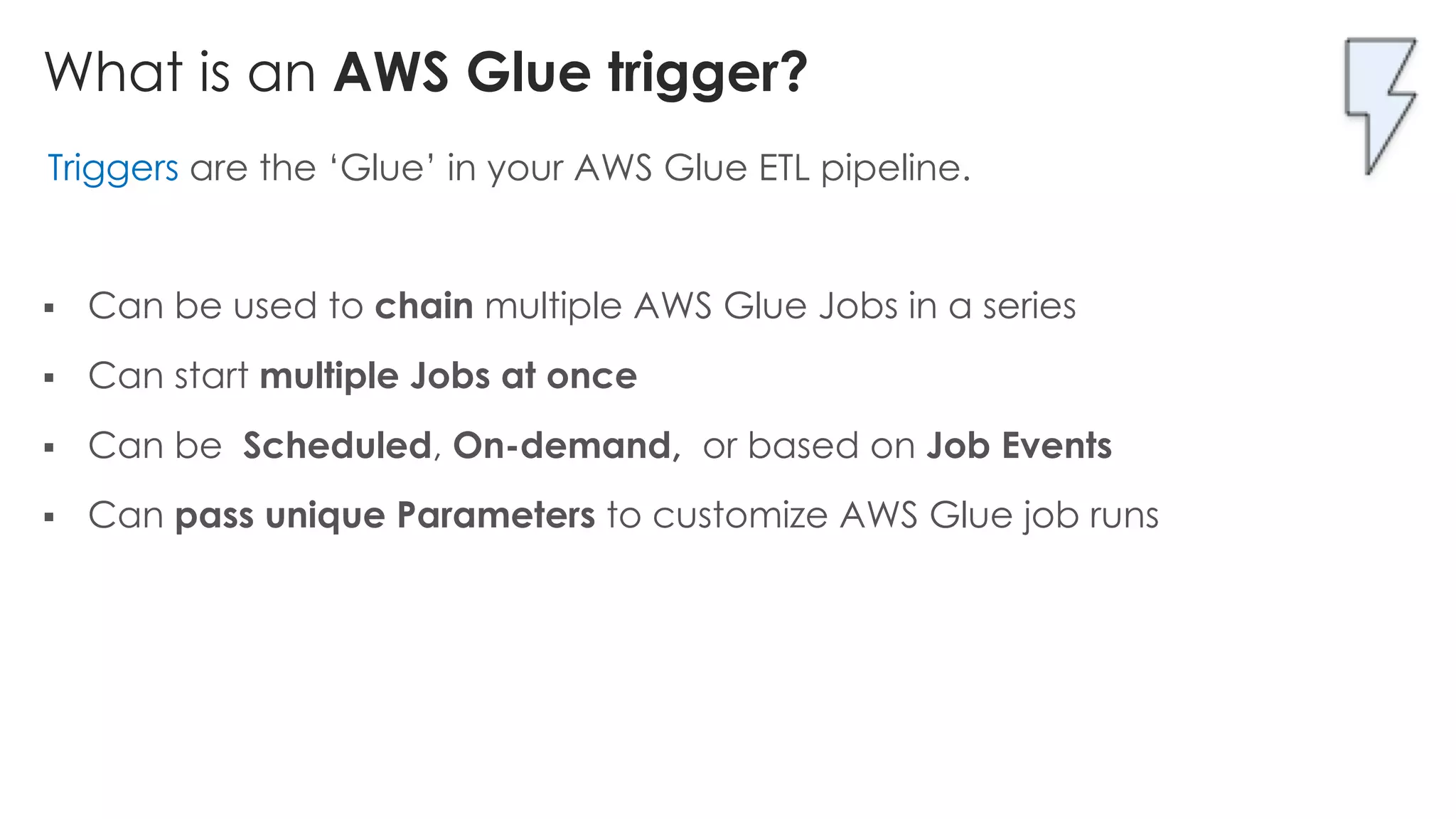 What is an AWS Glue trigger?
Triggers are the ‘Glue’ in your AWS Glue ETL pipeline.
§ Can be used to chain multiple AWS Glue Jobs in a series
§ Can start multiple Jobs at once
§ Can be Scheduled, On-demand, or based on Job Events
§ Can pass unique Parameters to customize AWS Glue job runs
 