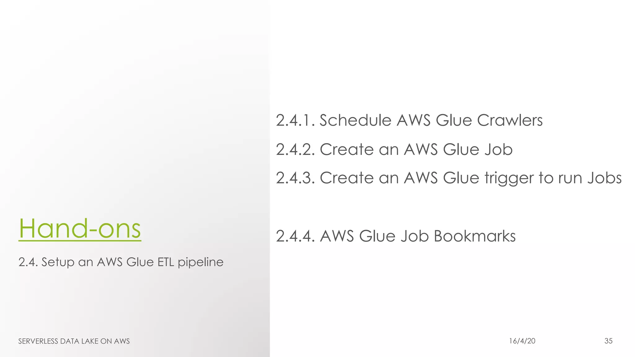 Hand-ons
2.4.1. Schedule AWS Glue Crawlers
2.4.2. Create an AWS Glue Job
2.4.3. Create an AWS Glue trigger to run Jobs
2.4.4. AWS Glue Job Bookmarks
2.4. Setup an AWS Glue ETL pipeline
SERVERLESS DATA LAKE ON AWS 16/4/20 35
 