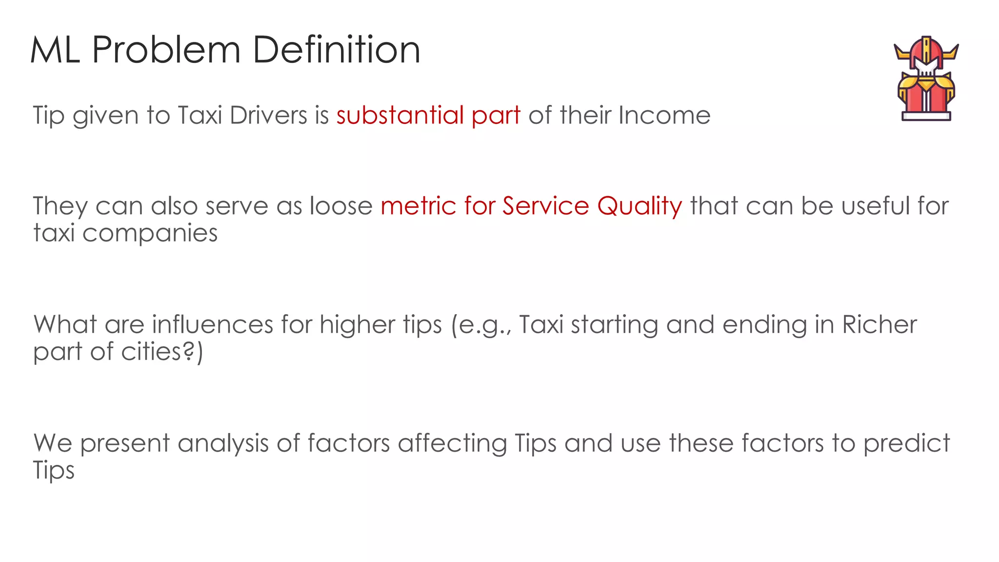 ML Problem Definition
Tip given to Taxi Drivers is substantial part of their Income
They can also serve as loose metric for Service Quality that can be useful for
taxi companies
What are influences for higher tips (e.g., Taxi starting and ending in Richer
part of cities?)
We present analysis of factors affecting Tips and use these factors to predict
Tips
 