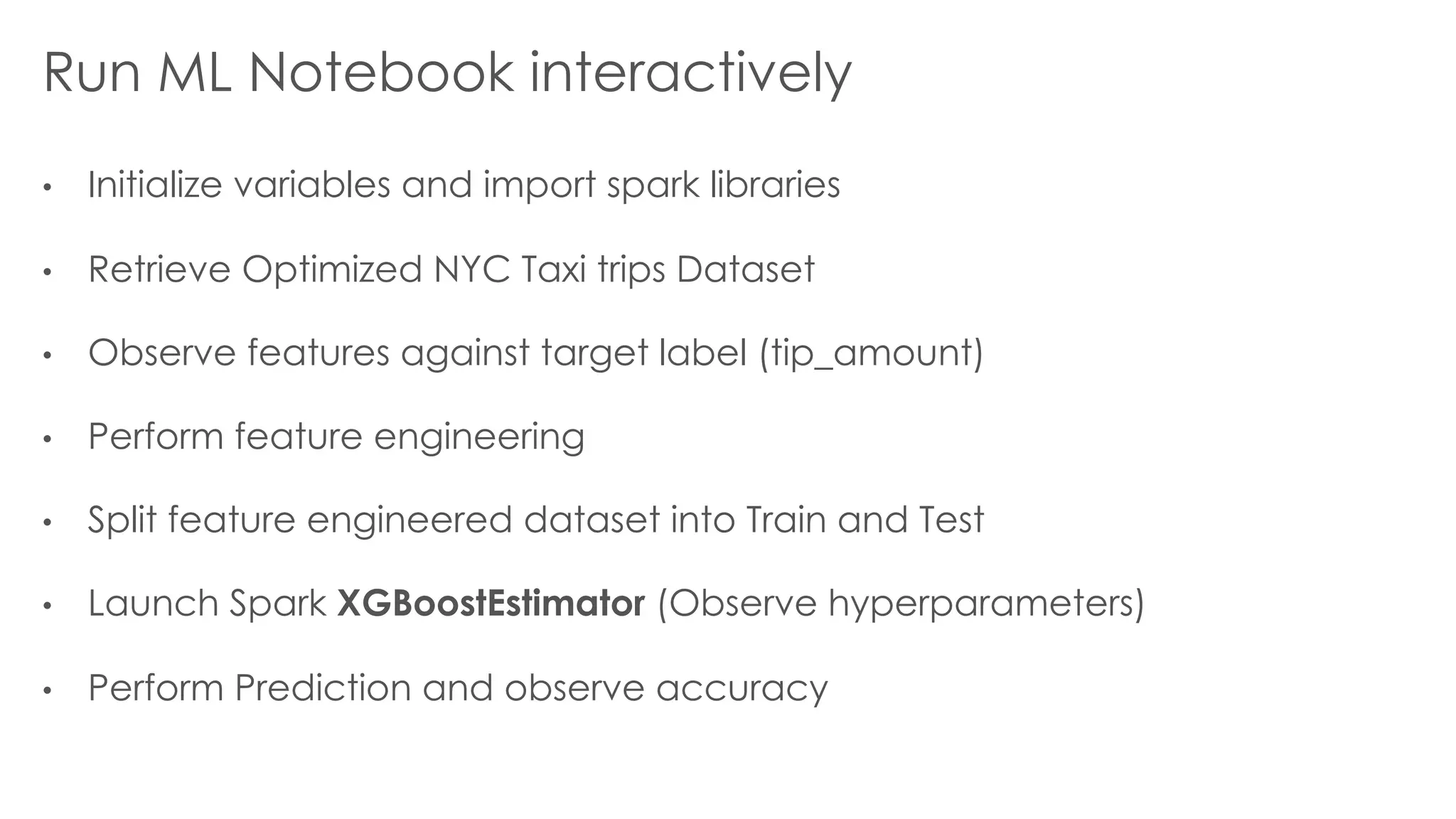 Run ML Notebook interactively
• Initialize variables and import spark libraries
• Retrieve Optimized NYC Taxi trips Dataset
• Observe features against target label (tip_amount)
• Perform feature engineering
• Split feature engineered dataset into Train and Test
• Launch Spark XGBoostEstimator (Observe hyperparameters)
• Perform Prediction and observe accuracy
 