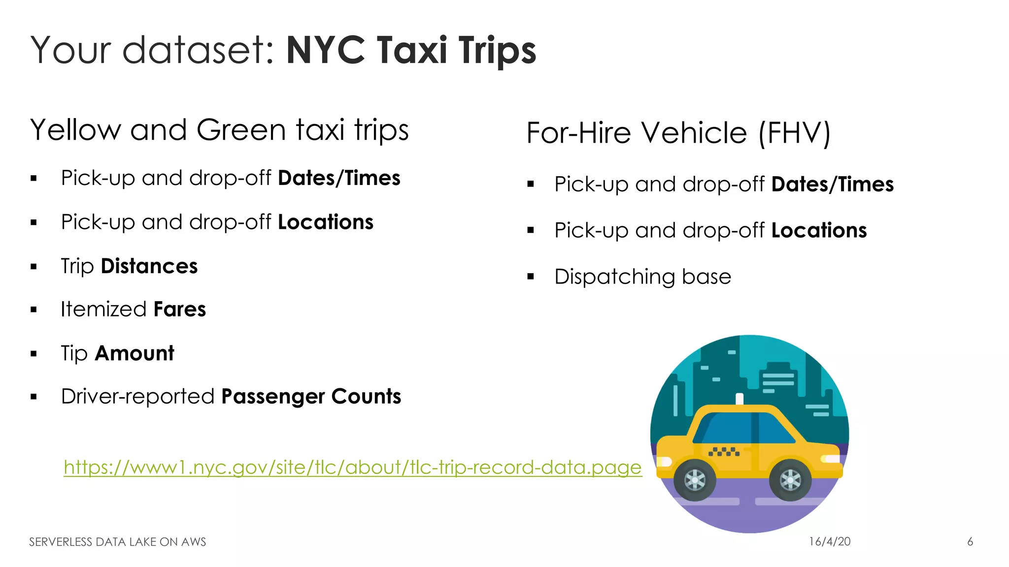 Your dataset: NYC Taxi Trips
Yellow and Green taxi trips
§ Pick-up and drop-off Dates/Times
§ Pick-up and drop-off Locations
§ Trip Distances
§ Itemized Fares
§ Tip Amount
§ Driver-reported Passenger Counts
For-Hire Vehicle (FHV)
§ Pick-up and drop-off Dates/Times
§ Pick-up and drop-off Locations
§ Dispatching base
SERVERLESS DATA LAKE ON AWS 16/4/20 6
https://www1.nyc.gov/site/tlc/about/tlc-trip-record-data.page
 