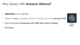 Why Query with Amazon Athena?
• Interactive query service
• Makes it easy to analyze data in Amazon S3 using standard SQL
• Out-of-the-box integrated with AWS Glue Data Catalog
• Serverless
 