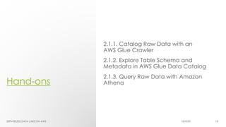 Hand-ons
2.1.1. Catalog Raw Data with an
AWS Glue Crawler
2.1.2. Explore Table Schema and
Metadata in AWS Glue Data Catalog
2.1.3. Query Raw Data with Amazon
Athena
SERVERLESS DATA LAKE ON AWS 16/4/20 14
 