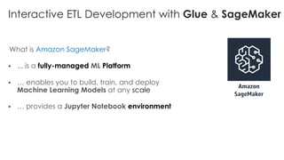 Interactive ETL Development with Glue & SageMaker
What is Amazon SageMaker?
§ ... is a fully-managed ML Platform
§ … enables you to build, train, and deploy
Machine Learning Models at any scale
§ … provides a Jupyter Notebook environment
 