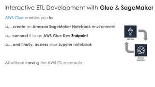 Interactive ETL Development with Glue & SageMaker
AWS Glue enables you to
q… create an Amazon SageMaker Notebook environment
q... connect it to an AWS Glue Dev Endpoint
q… and finally, access your Jupyter notebook
All without leaving the AWS Glue console
 