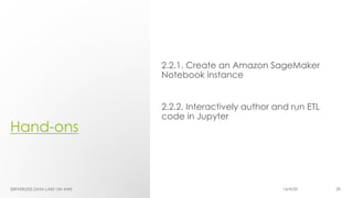 Hand-ons
2.2.1. Create an Amazon SageMaker
Notebook instance
2.2.2. Interactively author and run ETL
code in Jupyter
SERVERLESS DATA LAKE ON AWS 16/4/20 20
 