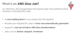 What is an AWS Glue Job?
An AWS Glue Job encapsulates the business logic that performs extract,
transform, and load (ETL) work.
§ A core building block in your production ETL pipeline
§ Provide your PySpark ETL script or have one automatically generated
§ Supports a rich set of built-in AWS Glue transformations
§ Jobs can be started, stopped, monitored
 