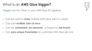 What is an AWS Glue trigger?
Triggers are the ‘Glue’ in your AWS Glue ETL pipeline.
§ Can be used to chain multiple AWS Glue Jobs in a series
§ Can start multiple Jobs at once
§ Can be Scheduled, On-demand, or based on Job Events
§ Can pass unique Parameters to customize AWS Glue job runs
 