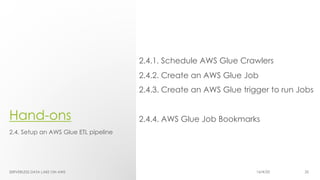 Hand-ons
2.4.1. Schedule AWS Glue Crawlers
2.4.2. Create an AWS Glue Job
2.4.3. Create an AWS Glue trigger to run Jobs
2.4.4. AWS Glue Job Bookmarks
2.4. Setup an AWS Glue ETL pipeline
SERVERLESS DATA LAKE ON AWS 16/4/20 35
 