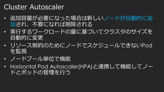 Cluster Autoscaler
• 追加容量が必要になった場合は新しいノードが自動的に追
加され、不要になれば削除される
• 実行するワークロードの量に基づいてクラスタのサイズを
自動的に変更
• リソース制約のためにノードでスケジュールできないPod
を監視
• ノードプール単位で機能
• Horizontal Pod Autoscaler(HPA)と連携して機能してノー
ドとポッドの管理を行う
 