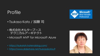 Profile
• Tsukasa Kato / 加藤 司
• 株式会社オルターブース
テクニカルアーキテクト
• Microsoft MVP for Microsoft Azure
• https://tsukatoh.hatenablog.com/
• https://www.slideshare.net/tsukasakatou9
 